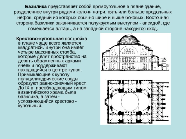 Базилика  представляет собой прямоугольное в плане здание, разделенное внутри рядами колонн натри, пять или больше продольных нефов, средний из которых обычно шире и выше боковых. Восточная сторона базилики заканчивается полукруглым выступом - апсидой, где помешается алтарь, а на западной стороне находится вход.  Крестово-купольная  постройка в плане чаще всего является квадратной. Внутри она имеет четыре массивных столба, которые делят пространство на девять обрамленных арками ячеек и поддерживают находящийся в центре купол. Примыкающие к куполу полуцилиндрические своды образуют равноконечный крест. До IX в. преобладающим типом византийского храма была базилика, а затем - усложняющийся крестово - купольный.  