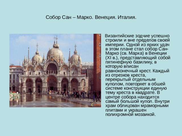 Собор Сан – Марко. Венеция. Италия.  Византийские зодчие успешно строили и вне пределов своей империи. Одной из ярких удач в этом плане стал собор Сан-Марко (св. Марка) в Венеции (XI в.), представляющий собой пятинефную базилику, в которую вписан равноконечный крест. Каждый из отрезков креста, перекрытый отдельным куполом, повторяет в обшей системе конструкции единую тему креста в квадрате. В центре собора находится самый большой купол. Внутри храм облицован мраморными плитами и украшен полихромной мозаикой. 