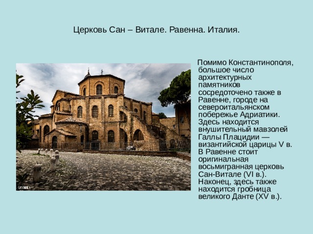 Церковь Сан – Витале. Равенна. Италия.  Помимо Константинополя, большое число архитектурных памятников сосредоточено также в Равенне, городе на североитальянском побережье Адриатики. Здесь находится внушительный мавзолей Галлы Плацидии — византийской царицы V в. В Равенне стоит оригинальная восьмигранная церковь Сан-Витале (VI в.). Наконец, здесь также находится гробница великого Данте (XV в.). 