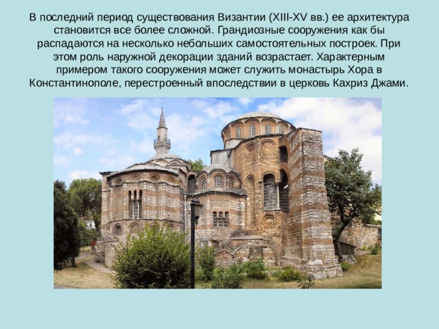 В последний период существования Византии (X III -XV вв.) ее архитектура становится все более сложной. Грандиозные сооружения как бы распадаются на несколько небольших самостоятельных построек. При этом роль наружной декорации зданий возрастает. Характерным примером такого сооружения может служить монастырь Хора в Константинополе, перестроенный впоследствии в церковь Кахриз Джами. 