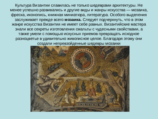 Культура Византии славилась не только шедеврами архитектуры. Не менее успешно развивались и другие виды и жанры искусства — мозаика, фреска, иконопись, книжная миниатюра, литература. Особого выделения заслуживает прежде всего  мозаика.  Следует подчеркнуть, что в этом жанре искусства Византия не имеет себе равных. Византийские мастера знали все секреты изготовления смальты с чудесными свойствами, а также умели с помощью искусных приемов превращать исходное разноцветье в удивительно живописное целое. Благодаря этому они создали непревзойденные шедевры мозаики 