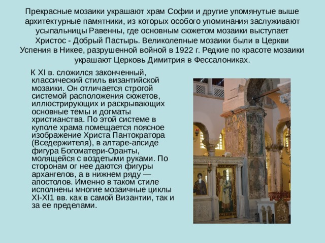 Прекрасные мозаики украшают храм Софии и другие упомянутые выше архитектурные памятники, из которых особого упоминания заслуживают усыпальницы Равенны, где основным сюжетом мозаики выступает Христос - Добрый Пастырь. Великолепные мозаики были в Церкви Успения в Никее, разрушенной войной в 1922 г. Редкие по красоте мозаики украшают Церковь Димитрия в Фессалониках.  К XI в. сложился законченный, классический стиль византийской мозаики. Он отличается строгой системой расположения сюжетов, иллюстрирующих и раскрывающих основные темы и догматы христианства. По этой системе в куполе храма помещается поясное изображение Христа Пантократора (Вседержителя), в алтаре-апсиде фигура Богоматери-Оранты, молящейся с воздетыми руками. По сторонам ог нее даются фигуры архангелов, а в нижнем ряду — апостолов. Именно в таком стиле исполнены многие мозаичные циклы XI-XI1 вв. как в самой Византии, так и за ее пределами. 