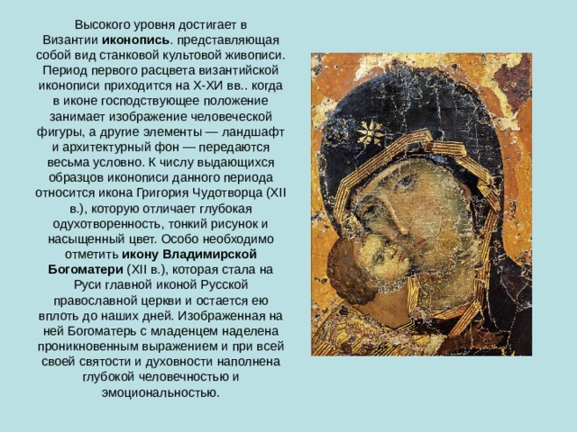 Высокого уровня достигает в Византии  иконопись . представляющая собой вид станковой культовой живописи. Период первого расцвета византийской иконописи приходится на Х-ХИ вв.. когда в иконе господствующее положение занимает изображение человеческой фигуры, а другие элементы — ландшафт и архитектурный фон — передаются весьма условно. К числу выдающихся образцов иконописи данного периода относится икона Григория Чудотворца (XII в.), которую отличает глубокая одухотворенность, тонкий рисунок и насыщенный цвет. Особо необходимо отметить  икону Владимирской Богоматери  (XII в.), которая стала на Руси главной иконой Русской православной церкви и остается ею вплоть до наших дней. Изображенная на ней Богоматерь с младенцем наделена проникновенным выражением и при всей своей святости и духовности наполнена глубокой человечностью и эмоциональностью. 