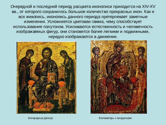 Очередной и последний период расцвета иконописи приходится на XIV-XV вв., от которого сохранилось большое количество прекрасных икон. Как и вся живопись, иконопись данного периода претерпевает заметные изменения. Усложняется цветовая гамма, чему способствует использование полутонов. Усиливаются естественность и человечность изображаемых фигур, они становятся более легкими и подвижными, нередко изображаются в движении. Богоматерь с младенцем Богородица Деисус 