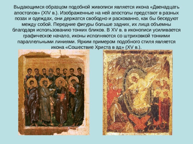 Выдающимся образцом подобной живописи является икона «Двенадцать апостолов» (XIV в.). Изображенные на ней апостолы предстают в разных позах и одеждах, они держатся свободно и раскованно, как бы беседуют между собой. Передние фигуры больше задних, их лица объемны благодаря использованию тонких бликов. В XV в. в иконописи усиливается графическое начало, иконы исполняются со штриховкой тонкими параллельными линиями. Ярким примером подобного стиля является икона «Сошествие Христа в ад» (XV в.). 