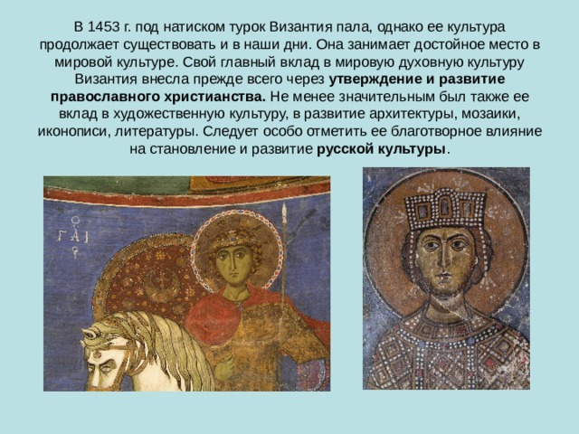 В 1453 г. под натиском турок Византия пала, однако ее культура продолжает существовать и в наши дни. Она занимает достойное место в мировой культуре. Свой главный вклад в мировую духовную культуру Византия внесла прежде всего через  утверждение и развитие православного христианства.  Не менее значительным был также ее вклад в художественную культуру, в развитие архитектуры, мозаики, иконописи, литературы. Следует особо отметить ее благотворное влияние на становление и развитие  русской культуры . 