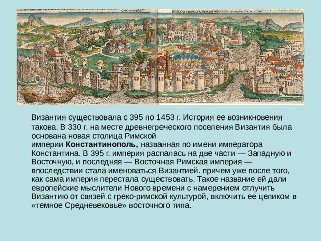  Византия существовала с 395 по 1453 г. История ее возникновения такова. В 330 г. на месте древнегреческого поселения Византия была основана новая столица Римской империи  Константинополь,  названная по имени императора Константина. В 395 г. империя распалась на две части — Западную и Восточную, и последняя — Восточная Римская империя — впоследствии стала именоваться Византией. причем уже после того, как сама империя перестала существовать. Такое название ей дали европейские мыслители Нового времени с намерением отлучить Византию от связей с греко-римской культурой, включить ее целиком в «темное Средневековье» восточного типа. 