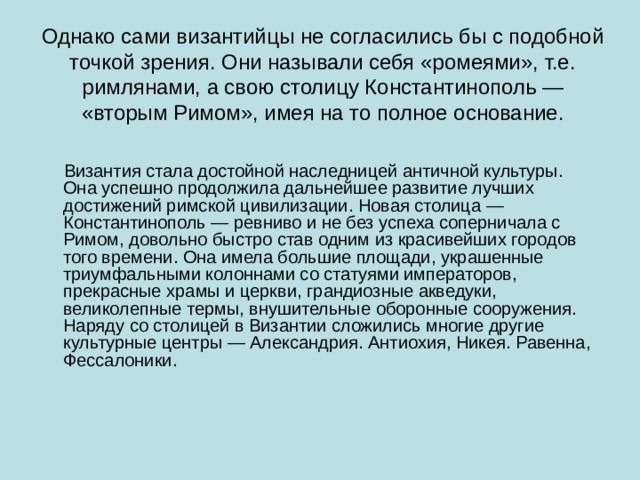 Однако сами византийцы не согласились бы с подобной точкой зрения. Они называли себя «ромеями», т.е. римлянами, а свою столицу Константинополь — «вторым Римом», имея на то полное основание.  Византия стала достойной наследницей античной культуры. Она успешно продолжила дальнейшее развитие лучших достижений римской цивилизации. Новая столица — Константинополь — ревниво и не без успеха соперничала с Римом, довольно быстро став одним из красивейших городов того времени. Она имела большие площади, украшенные триумфальными колоннами со статуями императоров, прекрасные храмы и церкви, грандиозные акведуки, великолепные термы, внушительные оборонные сооружения. Наряду со столицей в Византии сложились многие другие культурные центры — Александрия. Антиохия, Никея. Равенна, Фессалоники. 
