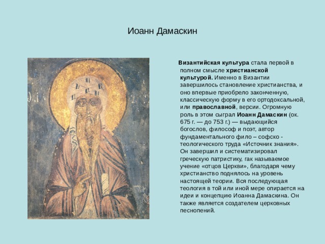 Иоанн Дамаскин  Византийская культура  стала первой в полном смысле  христианской культурой.  Именно в Византии завершилось становление христианства, и оно впервые приобрело законченную, классическую форму в его ортодоксальной, или православной , версии. Огромную роль в этом сыграл  Иоанн Дамаскин  (ок. 675 г. — до 753 г.) — выдающийся богослов, философ и поэт, автор фундаментального фило – софско - теологического труда «Источник знания». Он завершил и систематизировал греческую патристику, гак называемое учение «отцов Церкви», благодаря чему христианство поднялось на уровень настоящей теории. Вся последующая теология в той или иной мере опирается на идеи и концепцию Иоанна Дамаскина. Он также является создателем церковных песнопений. 