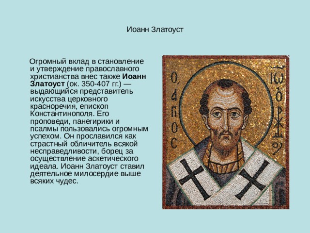 Иоанн Златоуст  Огромный вклад в становление и утверждение православного христианства внес также  Иоанн Златоуст  (ок. 350-407 гг.) — выдающийся представитель искусства церковного красноречия, епископ Константинополя. Его проповеди, панегирики и псалмы пользовались огромным успехом. Он прославился как страстный обличитель всякой несправедливости, борец за осуществление аскетического идеала. Иоанн Златоуст ставил деятельное милосердие выше всяких чудес. 
