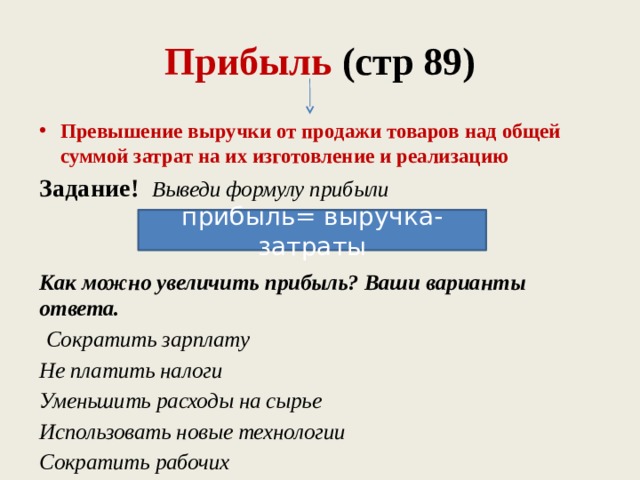 Прибыль (стр 89) Превышение выручки от продажи товаров над общей суммой затрат на их изготовление и реализацию Задание! Выведи формулу прибыли   Как можно увеличить прибыль? Ваши варианты ответа.  Сократить зарплату Не платить налоги Уменьшить расходы на сырье Использовать новые технологии Сократить рабочих прибыль= выручка- затраты 