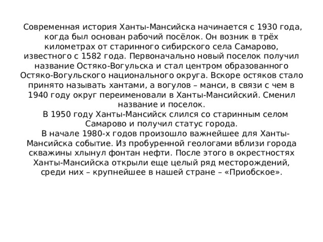  Современная история Ханты-Мансийска начинается с 1930 года, когда был основан рабочий посёлок. Он возник в трёх километрах от старинного сибирского села Самарово, известного с 1582 года. Первоначально новый поселок получил название Остяко-Вогульска и стал центром образованного Остяко-Вогульского национального округа. Вскоре остяков стало принято называть хантами, а вогулов – манси, в связи с чем в 1940 году округ переименовали в Ханты-Мансийский. Сменил название и поселок.  В 1950 году Ханты-Мансийск слился со старинным селом Самарово и получил статус города.  В начале 1980-х годов произошло важнейшее для Ханты-Мансийска событие. Из пробуренной геологами вблизи города скважины хлынул фонтан нефти. После этого в окрестностях Ханты-Мансийска открыли еще целый ряд месторождений, среди них – крупнейшее в нашей стране – «Приобское». 