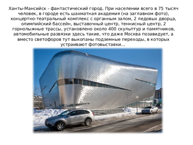 Ханты-Мансийск - фантастический город. При населении всего в 75 тысяч человек, в городе есть шахматная академия (на заглавном фото), концертно-театральный комплекс с органным залом, 2 ледовых дворца, олимпийский бассейн, выставочный центр, теннисный центр, 2 горнолыжные трассы, установлено около 400 скульптур и памятников, автомобильные развязки здесь такие, что даже Москва позавидует, а вместо светофоров тут выкопаны подземные переходы, в которых устраивают фотовыставки…    