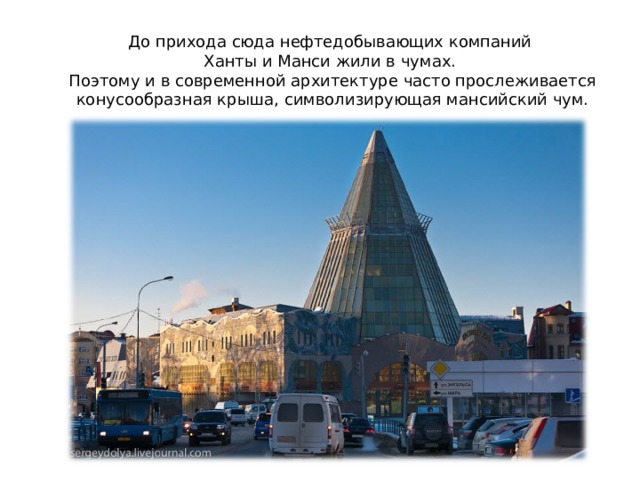 До прихода сюда нефтедобывающих компаний  Ханты и Манси жили в чумах.  Поэтому и в современной архитектуре часто прослеживается конусообразная крыша, символизирующая мансийский чум.     