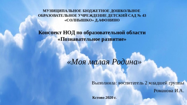 МУНИЦИПАЛЬНОЕ БЮДЖЕТНОЕ ДОШКОЛЬНОЕ  ОБРАЗОВАТЕЛЬНОЕ УЧРЕЖДЕНИЕ ДЕТСКИЙ САД № 43  «СОЛНЫШКО» Д.АФОНИНО     Конспект НОД по образовательной области  «Познавательное развитие» «Моя малая Родина»  Выполнила: воспитатель 2 младшей группы Романова И.А. Кстово 2020 г. 