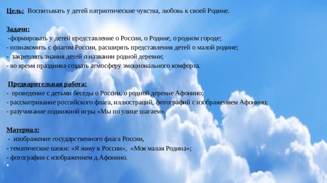 Цель: Воспитывать у детей патриотические чувства, любовь к своей Родине.   Задачи:  -формировать у детей представление о России, о Родине, о родном городе; - познакомить с флагом России, расширять представления детей о малой родине; - закреплять знания детей о названии родной деревни; - во время праздника создать атмосферу эмоционального комфорта.    Предварительная работа: - проведение с детьми беседы о России, о родной деревне Афонино; - рассматривание российского флага, иллюстраций, фотографий с изображением Афонино; - разучивание подвижной игры «Мы по улице шагаем».   Материал:  - изображение государственного флага России, - тематические папки: «Я живу в России», «Моя малая Родина»; - фотографии с изображением д.Афонино.   