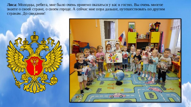 Лиса :  Молодцы, ребята, мне было очень приятно оказаться у вас в гостях. Вы очень многое знаете о своей стране, о своем городе. А сейчас мне пора дальше, путешествовать по другим странам. До свидания!        