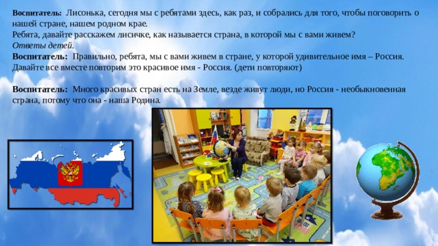Воспитатель:  Лисонька, сегодня мы с ребятами здесь, как раз, и собрались для того, чтобы поговорить о нашей стране, нашем родном крае.  Ребята, давайте расскажем лисичке, как называется страна, в которой мы с вами живем?  Ответы детей.  Воспитатель: Правильно, ребята, мы с вами живем в стране, у которой удивительное имя – Россия. Давайте все вместе повторим это красивое имя - Россия. (дети повторяют)   Воспитатель: Много красивых стран есть на Земле, везде живут люди, но Россия - необыкновенная страна, потому что она - наша Родина.   