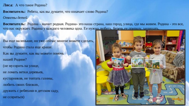 Лиса : А что такое Родина? Воспитатель: Ребята, как вы думаете, что означает слово Родина? Ответы детей. Воспитатель: Родина - значит родная. Родина- это наша страна, наш город, улица, где мы живем. Родина - это все, что нас окружает. Родина у каждого человека одна. Ее нужно любить, беречь ее природу, защищать. Вы еще маленькие, но уже сейчас многое можете сделать, чтобы Родина стала еще краше. Как вы думаете, как вы можете помочь нашей Родине? (не мусорить на улице, не ломать ветки деревьев, кустарников, не топтать газоны, любить своих близких, дружить с ребятами в детском саду, не ссориться)   