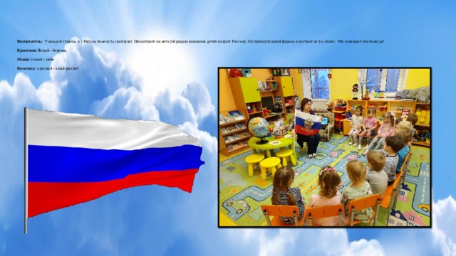 Воспитатель: У каждой страны, и у России тоже есть свой флаг. Посмотрите на него (обращаю внимание детей на флаг России). Он прямоугольной формы и состоит из 3-х полос. Что означают эти полосы?     Кристина: б елый - березка,     Миша : синий – небо     Василиса : красный - алый рассвет        