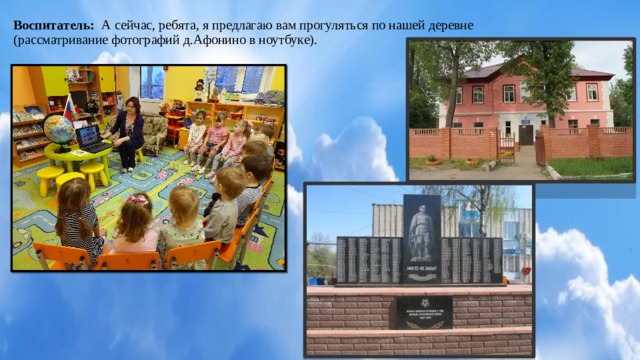 Воспитатель: А сейчас, ребята, я предлагаю вам прогуляться по нашей деревне (рассматривание фотографий д.Афонино в ноутбуке).        