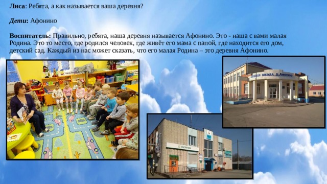 Лиса : Ребята, а как называется ваша деревня?     Дети : Афонино     Воспитатель: Правильно, ребята, наша деревня называется Афонино. Это - наша с вами малая Родина. Это то место, где родился человек, где живёт его мама с папой, где находится его дом, детский сад. Каждый из нас может сказать, что его малая Родина – это деревня Афонино.     
