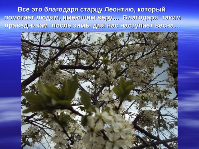 Все это благодаря старцу Леонтию, который помогает людям, имеющим веру…  Благодаря таким праведникам после зимы для нас наступает весна… 