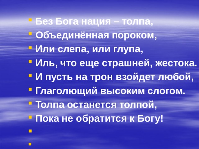 Без Бога нация – толпа, Объединённая пороком, Или слепа, или глупа, Иль, что еще страшней, жестока. И пусть на трон взойдет любой, Глаголющий высоким слогом. Толпа останется толпой, Пока не обратится к Богу!   