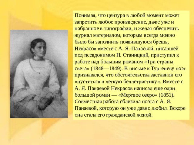 Понимая, что цензура в любой момент может запретить любое произведение, даже уже и набранное в типографии, и желая обеспечить журнал материалом, которым всегда можно было бы заполнить появившуюся брешь, Некрасов вместе с А. Я. Панаевой, писавшей под псевдонимом Н. Станицкий, приступил к работе над большим романом «Три страны света» (1848—1849). В письме к Тургеневу поэт признавался, что обстоятельства заставили его «пуститься в легкую беллетристику». Вместе с А. Я. Панаевой Некрасов написал еще один большой роман — «Мертвое озеро» (1851). Совместная работа сблизила поэта с А. Я. Панаевой, которую он уже давно любил. Вскоре она стала его гражданской женой. 