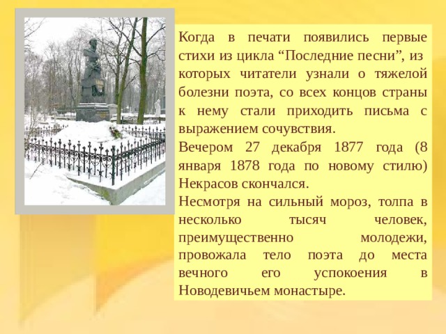 Когда в печати появились первые стихи из цикла “Последние песни”, из которых читатели узнали о тяжелой болезни поэта, со всех концов страны к нему стали приходить письма с выражением сочувствия. Вечером 27 декабря 1877 года (8 января 1878 года по новому стилю) Некрасов скончался. Несмотря на сильный мороз, толпа в несколько тысяч человек, преимущественно молодежи, провожала тело поэта до места вечного его успокоения в Новодевичьем монастыре. 