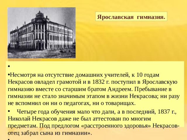 Ярославская гимназия. Несмотря на отсутствие домашних учителей, к 10 годам Некрасов овладел грамотой и в 1832 г. поступил в Ярославскую гимназию вместе со старшим братом Андреем. Пребывание в гимназии не стало значимым этапом в жизни Некрасова; ни разу не вспомнил он ни о педагогах, ни о товарищах.  Четыре года обучения мало что дали, а в последний, 1837 г., Николай Некрасов даже не был аттестован по многим предметам. Под предлогом « расстроенного здоровья » Некрасов-отец забрал сына из гимназии ». 