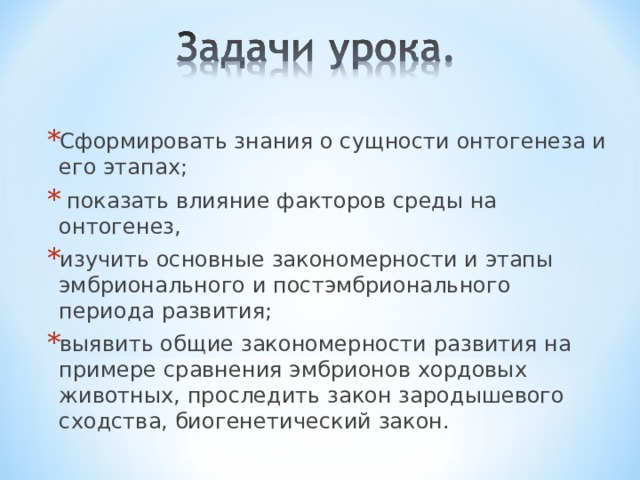 Сформировать знания о сущности онтогенеза и его этапах;  показать влияние факторов среды на онтогенез, изучить основные закономерности и этапы эмбрионального и постэмбрионального периода развития; выявить общие закономерности развития на примере сравнения эмбрионов хордовых животных, проследить закон зародышевого сходства, биогенетический закон.  