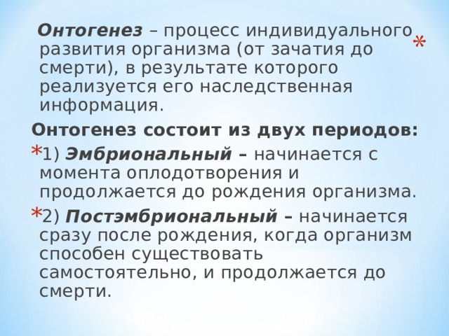  Онтогенез – процесс индивидуального развития организма (от зачатия до смерти), в результате которого реализуется его наследственная информация. Онтогенез состоит из двух периодов: 1) Эмбриональный – начинается с момента оплодотворения и продолжается до рождения организма. 2) Постэмбриональный – начинается сразу после рождения, когда организм способен существовать самостоятельно, и продолжается до смерти.  