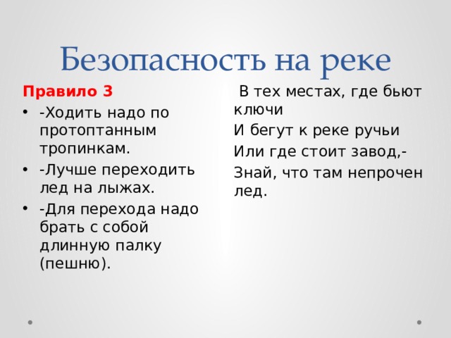 Безопасность на реке  В тех местах, где бьют ключи Правило 3 И бегут к реке ручьи -Ходить надо по протоптанным тропинкам. -Лучше переходить лед на лыжах. -Для перехода надо брать с собой длинную палку (пешню). Или где стоит завод,- Знай, что там непрочен лед. 