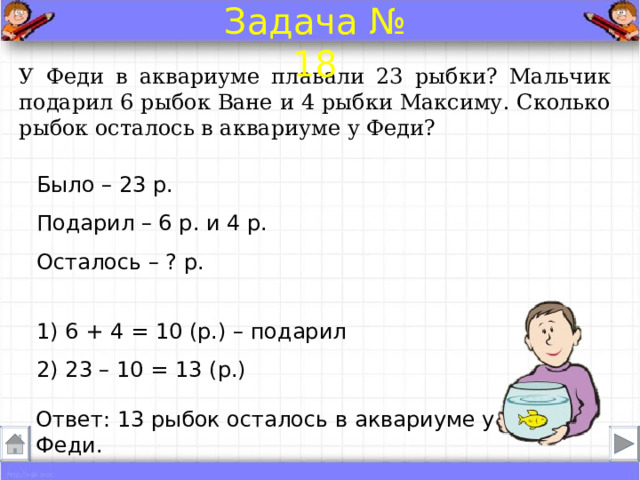 Задача № 18 У Феди в аквариуме плавали 23 рыбки? Мальчик подарил 6 рыбок Ване и 4 рыбки Максиму. Сколько рыбок осталось в аквариуме у Феди? Было – 23 р. Подарил – 6 р. и 4 р.  Осталось – ? р. 1) 6 + 4 = 10 (р.) – подарил 2) 23 – 10 = 13 (р.) Ответ: 13 рыбок осталось в аквариуме у Феди . 