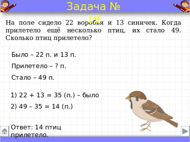 Задача № 19 На поле сидело 22 воробья и 13 синичек. Когда прилетело ещё несколько птиц, их стало 49. Сколько птиц прилетело? Было – 22 п. и 13 п. Прилетело – ? п.  Стало – 49 п. 1) 22 + 13 = 35 (п.) – было 2) 49 – 35 = 14 (п.) Ответ: 14 птиц прилетело . 
