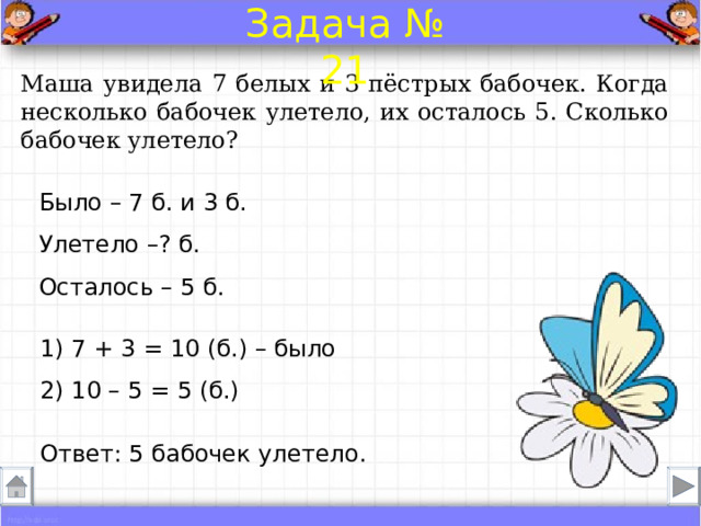 Задача № 21 Маша увидела 7 белых и 3 пёстрых бабочек. Когда несколько бабочек улетело, их осталось 5. Сколько бабочек улетело? Было – 7 б. и 3 б. Улетело –? б.  Осталось – 5 б. 1) 7 + 3 = 10 (б.) – было 2) 10 – 5 = 5 (б.) Ответ: 5 бабочек улетело . 