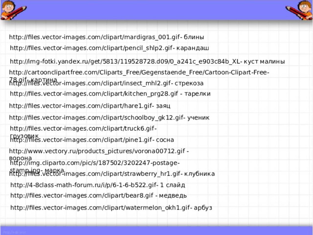 http://files.vector-images.com/clipart/mardigras_001.gif - блины http://files.vector-images.com/clipart/pencil_shlp2.gif - карандаш http://img-fotki.yandex.ru/get/5813/119528728.d09/0_a241c_e903c84b_XL - куст малины http://cartoonclipartfree.com/Cliparts_Free/Gegenstaende_Free/Cartoon-Clipart-Free-78.gif - картина http://files.vector-images.com/clipart/insect_mhl2.gif - стрекоза http://files.vector-images.com/clipart/kitchen_prg28.gif - тарелки http://files.vector-images.com/clipart/hare1.gif - заяц http://files.vector-images.com/clipart/schoolboy_gk12.gif - ученик http://files.vector-images.com/clipart/truck6.gif - грузовик http://files.vector-images.com/clipart/pine1.gif - сосна http://www.vectory.ru/products_pictures/vorona00712.gif - ворона http://img.cliparto.com/pic/s/187502/3202247-postage-stamp.jpg - марка http://files.vector-images.com/clipart/strawberry_hr1.gif - клубника http://4-8class-math-forum.ru/i/p/6-1-6-b522.gif - 1 слайд http://files.vector-images.com/clipart/bear8.gif - медведь http://files.vector-images.com/clipart/watermelon_okh1.gif - арбуз 
