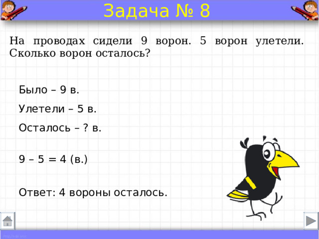 Задача № 8 На проводах сидели 9 ворон. 5 ворон улетели. Сколько ворон осталось? Было – 9 в.  Улетели – 5 в.  Осталось – ? в. 9 – 5 = 4 (в.) Ответ: 4 вороны осталось. 