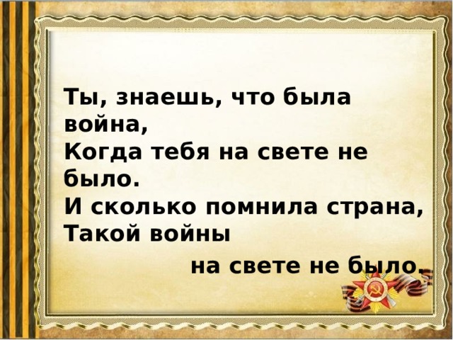 Ты, знаешь, что была война,  Когда тебя на свете не было.  И сколько помнила страна,  Такой войны  на свете не было. 