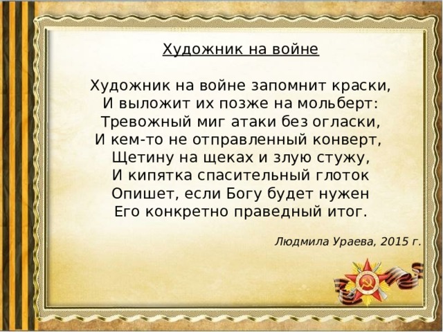 Художник на войне   Художник на войне запомнит краски,  И выложит их позже на мольберт:  Тревожный миг атаки без огласки,  И кем-то не отправленный конверт,  Щетину на щеках и злую стужу,  И кипятка спасительный глоток  Опишет, если Богу будет нужен  Его конкретно праведный итог. Людмила Ураева, 2015 г. 