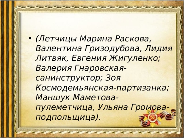 (Летчицы Марина Раскова, Валентина Гризодубова, Лидия Литвяк, Евгения Жигуленко; Валерия Гнаровская-санинструктор; Зоя Космодемьянская-партизанка; Маншук Маметова-пулеметчица, Ульяна Громова-подпольщица). 