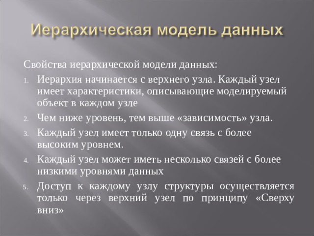 Свойства иерархической модели данных: Иерархия начинается с верхнего узла. Каждый узел имеет характеристики, описывающие моделируемый объект в каждом узле Чем ниже уровень, тем выше «зависимость» узла. Каждый узел имеет только одну связь с более высоким уровнем. Каждый узел может иметь несколько связей с более низкими уровнями данных Доступ к каждому узлу структуры осуществляется только через верхний узел по принципу «Сверху вниз» 