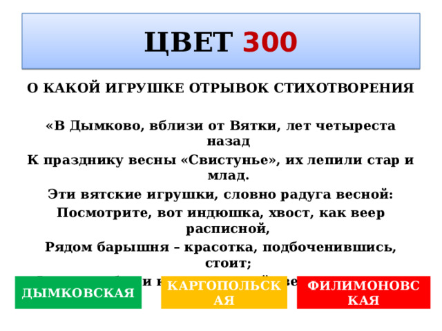ЦВЕТ  300 О КАКОЙ ИГРУШКЕ ОТРЫВОК СТИХОТВОРЕНИЯ  «В Дымково, вблизи от Вятки, лет четыреста назад К празднику весны «Свистунье», их лепили стар и млад. Эти вятские игрушки, словно радуга весной: Посмотрите, вот индюшка, хвост, как веер расписной, Рядом барышня – красотка, подбоченившись, стоит; Фартук, юбка и кокошник: всё сверкает и горит. ДЫМКОВСКАЯ КАРГОПОЛЬСКАЯ ФИЛИМОНОВСКАЯ 
