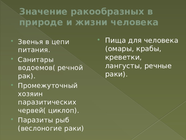 Значение ракообразных в природе и жизни человека Пища для человека (омары, крабы, креветки, лангусты, речные раки). Звенья в цепи питания. Санитары водоемов( речной рак). Промежуточный хозяин паразитических червей( циклоп). Паразиты рыб (веслоногие раки) 