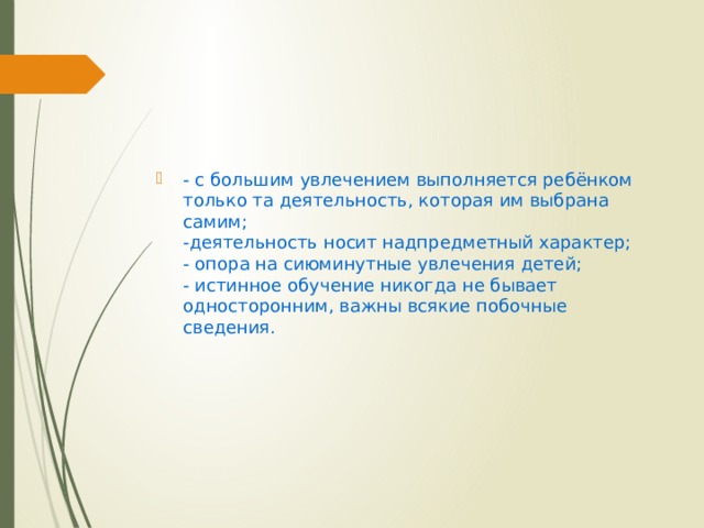 - с большим увлечением выполняется ребёнком только та деятельность, которая им выбрана самим;  -деятельность носит надпредметный характер;  - опора на сиюминутные увлечения детей;  - истинное обучение никогда не бывает односторонним, важны всякие побочные сведения. 