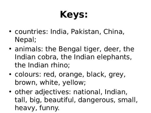 Keys:  countries: India, Pakistan, China, Nepal; animals: the Bengal tiger, deer, the Indian cobra, the Indian elephants, the Indian rhino; colours: red, orange, black, grey, brown, white, yellow; other adjectives: national, Indian, tall, big, beautiful, dangerous, small, heavy, funny. 