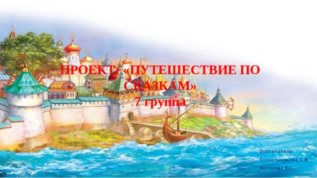 ПРОЕКТ: «ПУТЕШЕСТВИЕ ПО СКАЗКАМ»  7 группа Воспитатели: Толоконникова С.В. Антонова Е.С. 