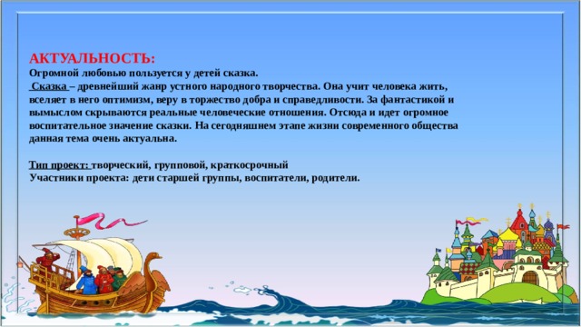 АКТУАЛЬНОСТЬ:  Огромной любовью пользуется у детей сказка.  Сказка – древнейший жанр устного народного творчества. Она учит человека жить, вселяет в него оптимизм, веру в торжество добра и справедливости. За фантастикой и вымыслом скрываются реальные человеческие отношения. Отсюда и идет огромное воспитательное значение сказки. На сегодняшнем этапе жизни современного общества данная тема очень актуальна.  Тип проект: творческий, групповой, краткосрочный Участники проекта: дети старшей группы, воспитатели, родители.   