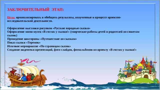 ЗАКЛЮЧИТЕЛЬНЫЙ ЭТАП:   Цель:  проанализировать и обобщить результаты, полученные в процессе проектно-  исследовательской деятельности.    Оформление выставки рисунков «Русские народные сказки»  Оформление мини-музея «В гостях у сказки!» (творческие работы детей и родителей по сюжетам сказок)  Проведение викторины «Путешествие по сказкам»  Показ сказки «Теремок»  Итоговое мероприятие «По страницам сказок»  Создание видеотеки презентаций, фото слайдов, фотоальбомов по проекту «В гостях у сказки!»    